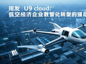 用友 U9 cloud：低空经济企业数智化转型的强劲引擎